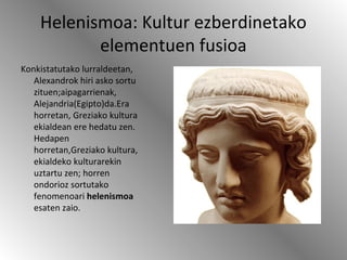 Helenismoa: Kultur ezberdinetako
elementuen fusioa
Konkistatutako lurraldeetan,
Alexandrok hiri asko sortu
zituen;aipagarrienak,
Alejandria(Egipto)da.Era
horretan, Greziako kultura
ekialdean ere hedatu zen.
Hedapen
horretan,Greziako kultura,
ekialdeko kulturarekin
uztartu zen; horren
ondorioz sortutako
fenomenoari helenismoa
esaten zaio.
 