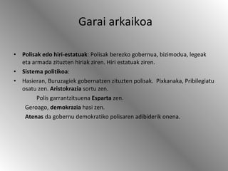 Garai arkaikoa Polisak edo hiri-estatuak : Polisak berezko gobernua, bizimodua, legeak eta armada zituzten hiriak ziren. Hiri estatuak ziren. Sistema politikoa :  Hasieran, Buruzagiek gobernatzen zituzten polisak.  Pixkanaka, Pribilegiatu osatu zen.  Aristokrazia  sortu zen. Polis garrantzitsuena  Esparta  zen. Geroago,  demokrazia  hasi zen. Atenas  da gobernu demokratiko polisaren adibiderik onena. 