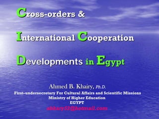 Cross-orders &
International Cooperation
Developments in Egypt
                 Ahmed B. Khairy, Ph.D.
First–undersecretary For Cultural Affairs and Scientific Missions
                 Ministry of Higher Education
                            EGYPT
                abkary52@hotmail.com
 