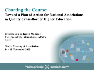 Charting the Course:   Toward a Plan of Action for National Associations in Quality Cross-Border Higher Education Presentation by Karen McBride Vice-President, International Affairs  AUCC Global Meeting of Associations  14 - 15 November 2005   
