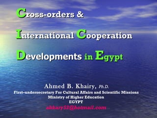   Ahmed B. Khairy,  Ph.D.   First–undersecretary   For Cultural Affairs and Scientific Missions  Ministry of Higher Education EGYPT [email_address] C ross-orders   &  I nternational  C ooperation   D evelopments  in  E gypt 
