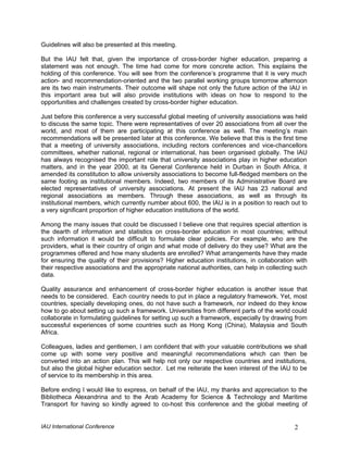 Guidelines will also be presented at this meeting.

But the IAU felt that, given the importance of cross-border higher education, preparing a
statement was not enough. The time had come for more concrete action. This explains the
holding of this conference. You will see from the conference’s programme that it is very much
action- and recommendation-oriented and the two parallel working groups tomorrow afternoon
are its two main instruments. Their outcome will shape not only the future action of the IAU in
this important area but will also provide institutions with ideas on how to respond to the
opportunities and challenges created by cross-border higher education.

Just before this conference a very successful global meeting of university associations was held
to discuss the same topic. There were representatives of over 20 associations from all over the
world, and most of them are participating at this conference as well. The meeting’s main
recommendations will be presented later at this conference. We believe that this is the first time
that a meeting of university associations, including rectors conferences and vice-chancellors
committees, whether national, regional or international, has been organised globally. The IAU
has always recognised the important role that university associations play in higher education
matters, and in the year 2000, at its General Conference held in Durban in South Africa, it
amended its constitution to allow university associations to become full-fledged members on the
same footing as institutional members. Indeed, two members of its Administrative Board are
elected representatives of university associations. At present the IAU has 23 national and
regional associations as members. Through these associations, as well as through its
institutional members, which currently number about 600, the IAU is in a position to reach out to
a very significant proportion of higher education institutions of the world.

Among the many issues that could be discussed I believe one that requires special attention is
the dearth of information and statistics on cross-border education in most countries; without
such information it would be difficult to formulate clear policies. For example, who are the
providers, what is their country of origin and what mode of delivery do they use? What are the
programmes offered and how many students are enrolled? What arrangements have they made
for ensuring the quality of their provisions? Higher education institutions, in collaboration with
their respective associations and the appropriate national authorities, can help in collecting such
data.

Quality assurance and enhancement of cross-border higher education is another issue that
needs to be considered. Each country needs to put in place a regulatory framework. Yet, most
countries, specially developing ones, do not have such a framework, nor indeed do they know
how to go about setting up such a framework. Universities from different parts of the world could
collaborate in formulating guidelines for setting up such a framework, especially by drawing from
successful experiences of some countries such as Hong Kong (China), Malaysia and South
Africa.

Colleagues, ladies and gentlemen, I am confident that with your valuable contributions we shall
come up with some very positive and meaningful recommendations which can then be
converted into an action plan. This will help not only our respective countries and institutions,
but also the global higher education sector. Let me reiterate the keen interest of the IAU to be
of service to its membership in this area.

Before ending I would like to express, on behalf of the IAU, my thanks and appreciation to the
Bibliotheca Alexandrina and to the Arab Academy for Science & Technology and Maritime
Transport for having so kindly agreed to co-host this conference and the global meeting of


IAU International Conference                                                                  2
 