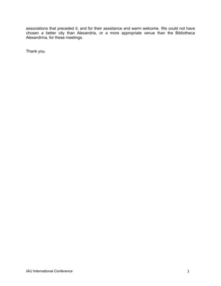 associations that preceded it, and for their assistance and warm welcome. We could not have
chosen a better city than Alexandria, or a more appropriate venue than the Bibliotheca
Alexandrina, for these meetings.


Thank you.




IAU International Conference                                                          3
 