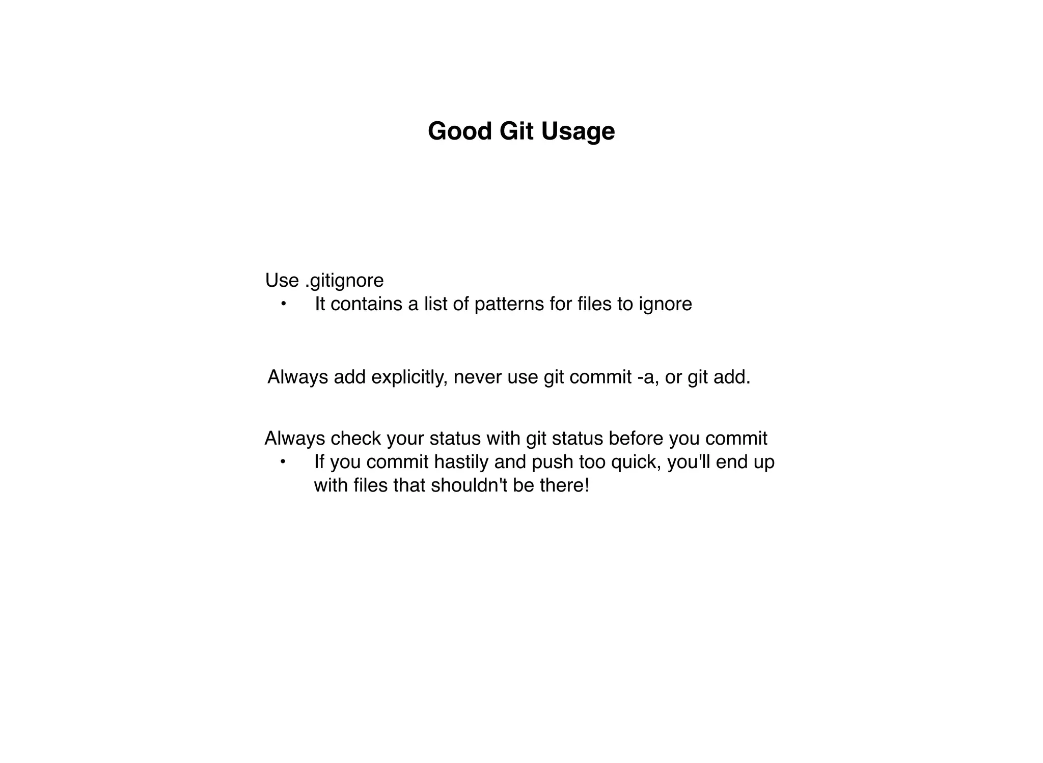 Good Git Usage




Use .gitignore
 • It contains a list of patterns for ﬁles to ignore


Always add explicitly, never use git commit -a, or git add.


Always check your status with git status before you commit
  • If you commit hastily and push too quick, you'll end up
     with ﬁles that shouldn't be there!
 