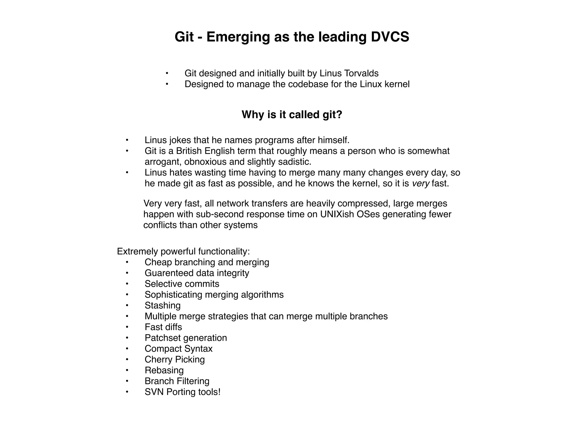 Git - Emerging as the leading DVCS

           •    Git designed and initially built by Linus Torvalds
           •    Designed to manage the codebase for the Linux kernel


                             Why is it called git?

  •   Linus jokes that he names programs after himself.
  •   Git is a British English term that roughly means a person who is somewhat
      arrogant, obnoxious and slightly sadistic.
  •   Linus hates wasting time having to merge many many changes every day, so
      he made git as fast as possible, and he knows the kernel, so it is very fast.

      Very very fast, all network transfers are heavily compressed, large merges
      happen with sub-second response time on UNIXish OSes generating fewer
      conﬂicts than other systems

Extremely powerful functionality:
 •    Cheap branching and merging
 •    Guarenteed data integrity
 •    Selective commits
 •    Sophisticating merging algorithms
 •    Stashing
 •    Multiple merge strategies that can merge multiple branches
 •    Fast diffs
 •    Patchset generation
 •    Compact Syntax
 •    Cherry Picking
 •    Rebasing
 •    Branch Filtering
 •    SVN Porting tools!
 