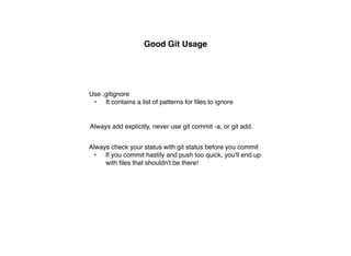 Good Git Usage




Use .gitignore
 • It contains a list of patterns for ﬁles to ignore


Always add explicitly, never use git commit -a, or git add.


Always check your status with git status before you commit
  • If you commit hastily and push too quick, you'll end up
     with ﬁles that shouldn't be there!
 