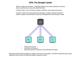 SVN, The Straight Jacket
           SVN is a single source system. Everybody speaks to the central repository, and every
           check-in and check-out is put and made from there.
           To check code in, you must have a network connection, and a route to the server.

           A check-in cannot occur if the branch has diverged, a merge is required, though it's
           called an update, and SVN doesn't keep any knowledge that it was actually a merge!




                                                   SVN
                                                  Server




                               Klag                Marie                 Joe




                     •   Check-outs are slow
                     •   Commits are infrequent
                     •   Branching causes a checkout to pull all the ﬁles over again


Infrequent commits lead to gargantuan merges, which suck in any system, and SVN's merge tools aren't great.
Expensive branch check-out makes developers reluctant to branch
 