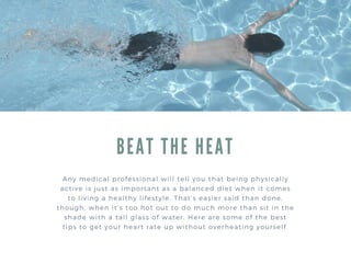 BEAT THE HEAT
Any medical professional will tell you that being physically
active is just as important as a balanced diet when it comes
to living a healthy lifestyle. That’s easier said than done,
though, when it’s too hot out to do much more than sit in the
shade with a tall glass of water. Here are some of the best
tips to get your heart rate up without overheating yourself.
 