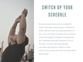 SWITCH UP YOUR
SCHEDULE
Do you usually exercise at a specific
time? Consider switching to a different
time—without the sun beating down on
you, you’ll be able to enjoy your workout
more thoroughly instead of wanting to
quit halfway through because it’s just
too hot. For the morning people,
consider setting your alarm a little
earlier than usual and start the day with
some yoga.
 