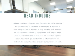 HEAD INDOORS
There’s no shame in taking your toughest workouts into the
air conditioning. If anything, it means you're mindful of
your body and what it needs to stay healthy. Run intervals
on the treadmill instead of a jog in the park, or put down
your tennis racket and exchange it for an indoor squash
court. You’ll still get the benefit of a full workout but
without the sorry of getting a severe sunburn or heat rash.
 