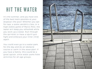 HIT THE WATER
It’s the summer, and you have one
of the best tools possible at your
disposal—the pool! Whether you opt
for laps, a water aerobics class, or a
high stakes game of Marco Polo, the
water will keep you refreshed while
you work up a sweat. Run through
the sprinkler or have a squirt gun
fight and embrace your inner child
again.
You could even go to a water park
for the day and do an obstacle
course or swim in the wave pool. If
you have a family, this could be a
great option, since water parks have
activities for all age groups.
 