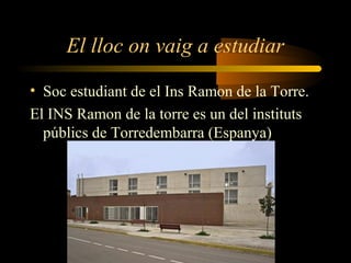 El lloc on vaig a estudiar
• Soc estudiant de el Ins Ramon de la Torre.
El INS Ramon de la torre es un del instituts
públics de Torredembarra (Espanya)
 