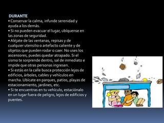 • Conservar la calma, infunde serenidad y
ayuda a los demás.
• Si no pueden evacuar el lugar, ubíquense en
las zonas de seguridad.
• Aléjate de las ventanas, repisas y de
cualquier utensilio o artefacto caliente y de
objetos que pueden rodar o caer. No uses los
ascensores, puedes quedar atrapado. Si el
sismo te sorprende dentro, sal de inmediato e
impide que otras personas ingresen.
• Si estás en la calle busca protección lejos de
edificios, árboles, cables y vehículos en
marcha. Ubícate en parques, patios, playas de
estacionamiento, jardines, etc.
• Si te encuentras en tu vehículo, estaciónalo
en un lugar fuera de peligro, lejos de edificios y
puentes.
 