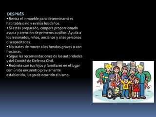 • Revisa el inmueble para determinar si es
habitable o no y evalúa los daños.
• Si estás preparado, coopera proporcionado
ayuda y atención de primeros auxilios. Ayuda a
los lesionados, niños, ancianos y a las personas
discapacitadas.
• No trates de mover a los heridos graves o con
fracturas.
• Sigue las recomendaciones de las autoridades
y del Comité de Defensa Civil.
• Reúnete con tus hijos y familiares en el lugar
común de encuentro previamente
establecido, luego de ocurrido el sismo.
 