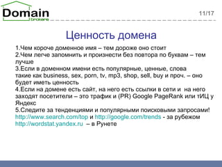 Ценность домена 1. Чем короче доменное имя – тем дороже оно стоит 2. Чем легче запомнить и произнести без повтора по буквам – тем лучше 3. Если в доменном имени есть популярные, ценные, слова такие как  business, sex, porn, tv, mp3, shop, sell, buy  и проч.  –  оно будет иметь ценность 4. Если на домене есть сайт ,  на него есть ссылки в сети и  на него заходят посетители – это трафик и  (PR) Google PageRank  или тИЦ у Яндекс 5. Следите за тенденциями и популярными поисковыми запросами!  http://www.search.com/top  и  http://google.com/trends   - за рубежом http://wordstat.yandex.ru   –  в Рунете 11 /17 