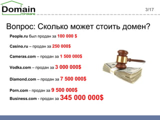 Вопрос: Сколько может стоить домен? 3 /1 7 People.ru   был продан за  100 000  $ Casino.ru  –  продан за  25 0 000 $ Cameras.com  –  продан за  1 500 000 $ Vodka.com  –  продан за   3   0 00 000 $   Diamond.com  –  продан за   7  500 000 $ Porn.com  -  продан за   9  500 000 $ Business.com  -  продан за  345   0 00 000 $ 