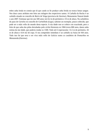 teñen unha lenda en común que di que cando se lle produce unha ferida no tronco botan sangue.
Nos dous casos atribúen este feito aos milagres dos respectivos santos. A Carballa da Rocha é un
carballo situado no concello de Rairiz de Veiga (provincia de Ourense), Monumento Natural dende
o ano 2007. Estímase que ten uns 500 anos; ten 8,2 m de perímetro e 33 m de altura. Na carballeira
do pazo de Cartelos no concello de Carballedo (Lugo), subsiste un exemplar, pouco coñecido, que
pode ser o máis vello do mundo desta especie. A súa idade non se coñece con exactitude, pero o
feito de que unha das pólas derrubadas polo ciclón Hortensia en 1984 tivera 800 anos, danos unha
estima da súa idade, que podería rondar os 1500. Todo nel é espectacular: 11,5 m de perímetro, 34
m de altura e 614 m2 de copa. O seu competidor inmediato é un carballo na Suíza de 930 anos.
Todo isto fai que sexa o ser vivo máis vello de Galicia xunto co castiñeiro de Pumariños en
Manzaneda (Ourense).
9
 