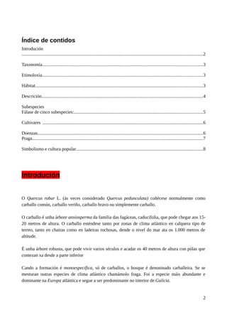 Índice de contidos
Introdución
..............................................................................................................................................................2
Taxonomía............................................................................................................................................3
Etimoloxía............................................................................................................................................3
Hábitat..................................................................................................................................................3
Descrición.............................................................................................................................................4
Subespecies
Fálase de cinco subespecies:................................................................................................................5
Cultivares ............................................................................................................................................6
Doenzas................................................................................................................................................6
Praga.....................................................................................................................................................7
Simbolismo e cultura popular...............................................................................................................8
Introdución
O Quercus robur L. (ás veces considerado Quercus pedunculata) coñécese normalmente como
carballo común, carballo veriño, carballo bravo ou simplemente carballo.
O carballo é unha árbore anxiosperma da familia das fagáceas, caducifolia, que pode chegar aos 15-
20 metros de altura. O carballo esténdese tanto por zonas de clima atlántico en calquera tipo de
terreo, tanto en chairas como en ladeiras rochosas, dende o nivel do mar ata os 1.000 metros de
altitude.
É unha árbore robusta, que pode vivir varios séculos e acadar os 40 metros de altura con pólas que
comezan xa desde a parte inferior
Cando a formación é monoespecífica, só de carballos, o bosque é denoninado carballeira. Se se
mesturan outras especies de clima atlántico chamámolo fraga. Foi a especie máis abundante e
dominante na Europa atlántica e segue a ser predominante no interior de Galicia.
2
 