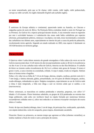 un nome xeneralizado, polo que se lle chama: roble común, roble inglés, roble pedunculado,
carvajo ou roble carvallo. En inglés chámanlle English oak (carballo inglés).
Hábitat
É autóctono da Europa atlántica e continental, aparecendo tamén na Anatolia, no Cáucaso e
nalgunhas partes do norte de África. Na Península Ibérica esténdese dende o norte de Portugal ata
os Pireneos. En Galicia foi a especie principal durante séculos. A súa extensión veuse en regresión
por mor á actividade humana e á substitución das zonas onde había carballeiras por especies
alóctonas, principalmente piñeiros, mimosas e eucaliptos; con todo, tense incrementado a extensión
das carballeiras nos últimos anos, especialmente no interior do país a causa da perda de poboación,
recolonizando terreo agrícola. Segundo un estudo realizado en 2003, esta especie é dominante en
195 028 hectáreas no territorio galego.
Descrición
O Quercus robur é unha árbore monoica de grande envergadura e folla caduca (ás veces no sur de
Galicia marcescente) duns 15-20 metros de alto (excepcionalmente acada os 40 m) A circunferencia
vai dos 4 aos 12 m nas carballas máis vellas de Galicia, Asturias ou das Illas Británicas. O carballo
de Kaive na Letonia cunha circunferencia de 10,2 m é a árbore máis grosa de Europa. O tronco é
groso e curto, a casca cincenta ou acastañada, crebada. A copa é ampla, ovada ou irregular. Adoitan
darse as formas tortas e bugallos.
Follas: o Q. robur ten as follas de 7-14 cm de longo, alternas, simples, caedizas, pecíolo curto de 2-
7 mm longo, e lámina obovada, glabra, pinnatilobada, con 4-6 pares de lóbulos desiguais, anchos,
ovado-oblongos, redondeados no ápice. Nalgúns exemplares, especialmente no sur de Galicia onde
o clima é máis temperado, a folla non chega a caer no inverno aínda que si cambia a cor
(marcescencia).
Flores: unisexuais, as masculinas en candeas penduradas e amarelas, pequenas, con cálice 5-7
lobado e 5-10 estames. Flores femininas subsésiles, en grupos de 2(3) penduradas no extremo dun
longo pedúnculo, cada unha con invólucro basal ou cúpula formada por numerosas brácteas
escuamiformes soldadas entre si, cálice moi reducido e un xineceo tricarpelar sincárpico de ovario
ínfero e 3 estilos.
Froito: de tipo noz (landra) oblongo, duns 2 cm de longo, de pericarpo liso, verde-pardo, apiculado,
con cúpula endurecida a xeito de carapucho, pouco áspera, denominada cascabullo.
Floración: florece na primavera, ao mesmo tempo que agroman as follas (rebentos vermellos); as
landras maduran a finais do verán e caen a principios do outono.
4
 