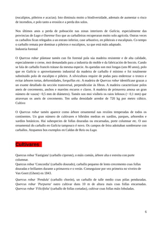(eucaliptos, piñeiros e acacias). Isto diminuíu moito a biodiversidade, ademais de aumentar o risco
de incendios, e polo tanto a erosión e a perda dos solos.
Nos últimos anos a perda de poboación nas zonas interiores de Galicia, especialmente das
provincias de Lugo e Ourense fixo que as carballeiras recuperaran moito solo agrícola. Outras veces
os carballos fican relegados a un estrato inferior, case arbustivo, en piñeirais e eucaliptais. Co tempo
o carballo remata por dominar a piñeiros e eucaliptos, xa que está máis adaptado.
Industria forestal
O Quercus robur plántase tamén cun fin forestal pola súa madeira resistente e de alta calidade,
especialmente o cerne, moi demandado para a industria do moble e da fabricación de bocois. Cando
se fala de carballo francés trátase da mesma especie. As quendas son moi longas (uns 80 anos), polo
que en Galicia o aproveitamento industrial da madeira de carballo é mínimo e foi totalmente
substituído polo de eucalipto e piñeiro. A silvicultura require de podas para enderezar o tronco e
evitar árbores tortas, deformidades, forquillas etc. A madeira de Quercus robur identifícase grazas a
un exame detallado da sección transversal, perpendicular ás fibras. A madeira caracterízase polos
aneis de crecemento, anchos e marróns escuros e claros. A madeira de primavera amosa un gran
número de vasos(~ 0,5 mm de diámetro). Tamén son moi visíbeis os raios leñosos (~ 0,1 mm) que
atravesan os aneis de crecemento. Ten unha densidade arredor de 720 kg por metro cúbico.
Cultivo
O Quercus robur tamén aparece como árbore ornamental nas rexións temperadas de todos os
continentes. Un gran número de cultivares e híbridos medran en xardíns, parques, arboredos e
xardíns botánicos. Hai subespecies de follas douradas ou encarnadas, porte columnar etc. O uso
ornamental do carballo en Galicia tampouco é novo. Os campos de feira adoitaban sombrearse con
carballos. Atopamos bos exemplos en Caldas de Reis ou Lugo.
Cultivares
Quercus robur 'Fastigiata' (carballo cipreste), o máis común, árbore alta e estreita con porte
columnar.
Quercus robur 'Concordia' (carballo dourado), carballo pequeno de lento crecemento coas follas
douradas e brillantes durante a primavera e o verán. Conseguiuse por vez primeira no viveiro de
Van Geert (Ghent) en 1843.
Quercus robur 'Pendula' (carballo chorón), un carballo de talle medio coas pólas penduradas.
Quercus robur 'Purpurea' outro cultivar duns 10 m de altura mais coas follas encarnadas.
Quercus robur 'Filicifolia' (carballo de follas cortadas), cultivar coas follas máis lobuladas.
6
 