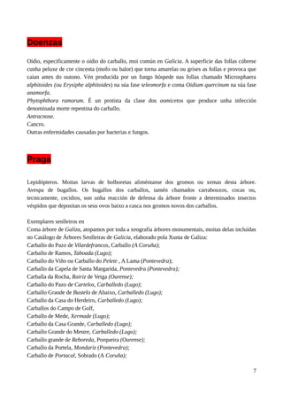 Doenzas
Oídio, especificamente o oídio do carballo, moi común en Galicia. A superficie das follas cúbrese
cunha peluxe de cor cincenta (mofo ou balor) que torna amarelas ou grises as follas e provoca que
caian antes do outono. Vén producida por un fungo hóspede nas follas chamado Microsphaera
alphitoides (ou Erysiphe alphitoides) na súa fase teleomorfa e coma Oidium quercinum na súa fase
anamorfa.
Phytophthora ramorum. É un protista da clase dos oomicetos que produce unha infección
denominada morte repentina do carballo.
Antracnose.
Cancro.
Outras enfermidades causadas por bacterias e fungos.
Praga
Lepidópteros. Moitas larvas de bolboretas aliméntanse dos gromos ou xemas desta árbore.
Avespa de bugallos. Os bugallos dos carballos, tamén chamados carrabouxos, cocas ou,
tecnicamente, cecidios, son unha reacción de defensa da árbore fronte a determinados insectos
véspidos que depositan os seus ovos baixo a casca nos gromos novos dos carballos.
Exemplares senlleiros en
Coma árbore de Galiza, atopamos por toda a xeografía árbores monumentais, moitas delas incluídas
no Catálogo de Árbores Senlleiras de Galicia, elaborado pola Xunta de Galiza:
Carballo do Pazo de Vilardefrancos, Carballo (A Coruña);
Carballo de Ramos, Taboada (Lugo);
Carballo do Viño ou Carballo do Pelete , A Lama (Pontevedra);
Carballo da Capela de Santa Margarida, Pontevedra (Pontevedra);
Carballa da Rocha, Rairiz de Veiga (Ourense);
Carballo do Pazo de Cartelos, Carballedo (Lugo);
Carballo Grande de Bustelo de Abaixo, Carballedo (Lugo);
Carballo da Casa do Herdeiro, Carballedo (Lugo);
Carballos do Campo de Golf,
Carballo de Mede, Xermade (Lugo);
Carballo da Casa Grande, Carballedo (Lugo);
Carballo Grande do Mestre, Carballedo (Lugo);
Carballo grande de Reboreda, Porqueira (Ourense);
Carballo da Portela, Mondariz (Pontevedra);
Carballo de Portacal, Sobrado (A Coruña);
7
 