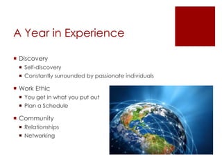 A Year in Experience
 Discovery
 Self-discovery
 Constantly surrounded by passionate individuals
 Work Ethic
 You get in what you put out
 Plan a Schedule
 Community
 Relationships
 Networking
 