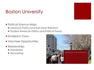 Boston University
 Political Science Major
 American Politics and East Asian Relations
 Studied American Politics and Political Theory
 Enrolled In Clubs
 Volunteer Opportunities
 Relationships
 Friendships
 Networking
 