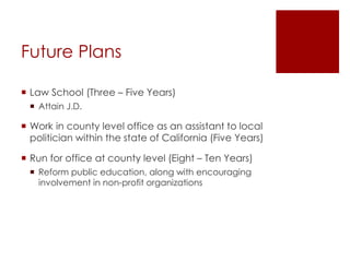 Future Plans
 Law School (Three – Five Years)
 Attain J.D.
 Work in county level office as an assistant to local
politician within the state of California (Five Years)
 Run for office at county level (Eight – Ten Years)
 Reform public education, along with encouraging
involvement in non-profit organizations
 