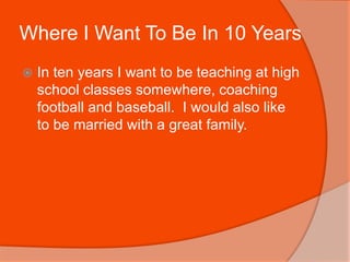 Where I Want To Be In 10 YearsIn ten years I want to be teaching at high school classes somewhere, coaching football and baseball.  I would also like to be married with a great family.