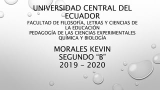 UNIVERSIDAD CENTRAL DEL
ECUADOR
FACULTAD DE FILOSOFÍA, LETRAS Y CIENCIAS DE
LA EDUCACIÓN
PEDAGOGÍA DE LAS CIENCIAS EXPERIMENTALES
QUÍMICA Y BIOLOGÍA
MORALES KEVIN
SEGUNDO “B”
2019 - 2020
 