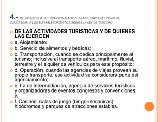 4.- DE ACUERDO A SUS CONOCIMIENTOS EN NUESTRO PAÍS COMO SE CLASIFICAN A LOS ESTABLECIMIENTOS SEGÚN LA LEY DE TURISMO.DE LAS ACTIVIDADES TURISTICAS Y DE QUIENES LAS EJERCEN a. Alojamiento; b. Servicio de alimentos y bebidas; c. Transportación, cuando se dedica principalmente al turismo; inclusive el transporte aéreo, marítimo, fluvial, terrestre y el alquiler de vehículos para este propósito; d. Operación, cuando las agencias de viajes provean su propio transporte, esa actividad se considerará parte del agenciamiento; e. La de intermediación, agencia de servicios turísticos y organizadoras de eventos congresos y convenciones; y, f. Casinos, salas de juego (bingo-mecánicos) hipódromos y parques de atracciones estables. 