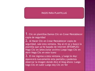09/09/2013
PASOS PARA PLANTILLAS
1. Clic en plantillas Damos Clic en Crear/Restablecer
copia de seguridad
2. Al Hacer Clic en Crear/Restablecer copia de
seguridad, sale esta ventana. Voy al mi pc y busco la
plantilla que ya he bajado de internet (BTEMPLES)
Hago Clic en seleccionar archivo Luego hago Clic en
Abrir Hago Clic en este icono
3. El me regresa a esta ventana, y luego le doy:
Aparecerá nuevamente esta pantalla y podemos
observar la imagen donde dice el blog ahora: Luego
hago Clic en subir Luego doy Clic en Ver
 