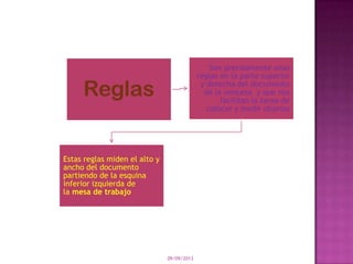 09/09/2013
Reglas
Son precisamente unas
reglas en la parte superior
y derecha del documento
de la ventana y que nos
facilitan la tarea de
colocar y medir objetos
Estas reglas miden el alto y
ancho del documento
partiendo de la esquina
inferior izquierda de
la mesa de trabajo
 