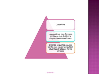 09/09/2013
Cuadricula
La cuadricula esta formada
por líneas que dividen la
diapositiva en secciones
Creando pequeños cuadros
por lo cual nos será mas fácil
situar los objetos de forma
alineada
 