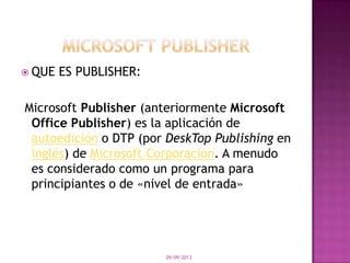  QUE ES PUBLISHER:
Microsoft Publisher (anteriormente Microsoft
Office Publisher) es la aplicación de
autoedición o DTP (por DeskTop Publishing en
inglés) de Microsoft Corporación. A menudo
es considerado como un programa para
principiantes o de «nivel de entrada»
09/09/2013
 