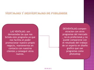 09/09/2013
LAS VENTAJAS: son
demasiadas las que nos
brinda este programa ya que
nos facilita el poder
promocionar nuestro propio
negocio, mantenernos en
contacto con nuestros
clientes y conseguir otros
nuevos.
DESVENTAJAS:compen-
etracion con otros
programas del mercado
_ no es profecional,y no
puede compararse con
el resultado del trabajo
de un experto en diseño
grafico que use
programas como
photoshop
 