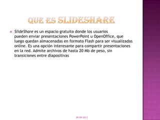  SlideShare es un espacio gratuito donde los usuarios
pueden enviar presentaciones PowerPoint u OpenOffice, que
luego quedan almacenadas en formato Flash para ser visualizadas
online. Es una opción interesante para compartir presentaciones
en la red. Admite archivos de hasta 20 Mb de peso, sin
transiciones entre diapositivas
09/09/2013
 