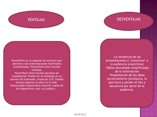 09/09/2013
VENTAJAS DESVENTAJAS
PowerPoint es un paquete de software que
permite crear presentaciones multimedia
profesionales. PowerPoint tiene muchas
ventajas.
PowerPoint tiene muchas opciones de
visualización. Puede ver el resultado en un
monitor de ordenador, proyector LCD. Puedes
incluso exportar su show en la web.
Usted puede simplemente imprimir copias de
las diapositivas y dar a su público. .
-La tendencia de las
presentaciones a "convencer" a
la audiencia (coercitiva)
-Tablas demasiado simplificadas
de la información
-Presentación de las ideas
excesivamente jerárquica, lo
que lleva a perder el hilo y
secuencia por parte de la
audiencia.
 