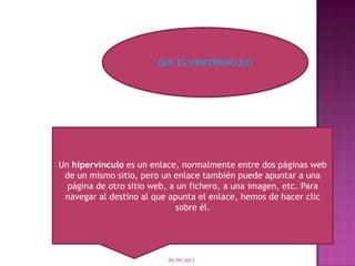09/09/2013
QUE ES HINPERVINCULO
Un hipervínculo es un enlace, normalmente entre dos páginas web
de un mismo sitio, pero un enlace también puede apuntar a una
página de otro sitio web, a un fichero, a una imagen, etc. Para
navegar al destino al que apunta el enlace, hemos de hacer clic
sobre él.
 