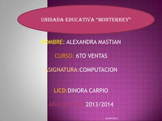 NOMBRE: ALEXANDRA MASTIAN
CURSO: 6TO VENTAS
ASIGNATURA:COMPUTACION
LICD:DINORA CARPIO
AÑO LECTIVO:2013/2014
09/09/2013
UNIDADA EDUCATIVA “MONTERREY”
 