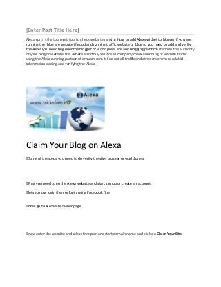 [Enter Post Title Here]
Alexa.com is the top most tool to check website ranking How to add Alexa widget to blogger if you are
running the blog are website if good and running traffic website or blog so you need to add and verify
the Alexa you need beginner the blogger or world press are any blogging platform it shows the authority
of your blog or website the AdSense and buy sell ads all company check your blog or website traffic
using the Alexa running partner of amazon.com it find out all traffic and other much more related
information adding and verifying the Alexa.

Claim Your Blog on Alexa
˃
Some of the steps you need to do verify the sites blogger or world press.

˃ you need to go the Alexa website and start signup or create an account.
First
˃ go now login then or login using Facebook fine.
lets
˃
Now go to Alexa site owner page.

˃
now enter the website and select free plan and start domain name and click on Claim Your Site

 