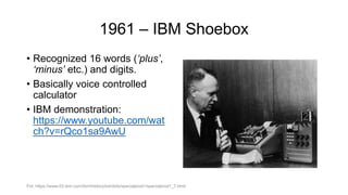 1961 – IBM Shoebox
• Recognized 16 words (‘plus’,
‘minus’ etc.) and digits.
• Basically voice controlled
calculator
• IBM demonstration:
https://www.youtube.com/wat
ch?v=rQco1sa9AwU
Fot. https://www-03.ibm.com/ibm/history/exhibits/specialprod1/specialprod1_7.html
 