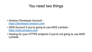You need two things
• Amazon Developer Account -
https://developer.amazon.com
• AWS Account if you’re going to use AWS Lambda -
https://aws.amazon.com
• Hosting for your HTTPS endpoint if you’re not going to use AWS
Lambda
 