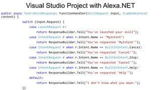 Visual Studio Project with Alexa.NET
public async Task<SkillResponse> FunctionHandler(SkillRequest input, ILambdaContext
context) {
switch (input.Request) {
case LaunchRequest r:
return ResponseBuilder.Tell("You've launched your skill");
case IntentRequest r when r.Intent.Name == "MyIntent":
return ResponseBuilder.Tell("You've requested 'MyIntent'");
case IntentRequest r when r.Intent.Name == BuiltInIntent.Cancel:
return ResponseBuilder.Tell("You've requested 'Cancel'");
case IntentRequest r when r.Intent.Name == BuiltInIntent.Stop:
return ResponseBuilder.Tell("You've requested 'Cancel'");
case IntentRequest r when r.Intent.Name == BuiltInIntent.Help:
return ResponseBuilder.Tell("You've requested 'Help'");
default:
return ResponseBuilder.Tell("I don't know what you mean.");
}}
 