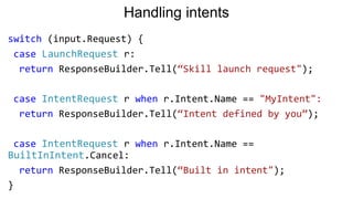 Handling intents
switch (input.Request) {
case LaunchRequest r:
return ResponseBuilder.Tell(“Skill launch request");
case IntentRequest r when r.Intent.Name == "MyIntent":
return ResponseBuilder.Tell(“Intent defined by you”);
case IntentRequest r when r.Intent.Name ==
BuiltInIntent.Cancel:
return ResponseBuilder.Tell(“Built in intent");
}
 