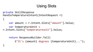 Using Slots
private SkillResponse
HandleTemperatureIntent(IntentRequest r)
{
var amount = r.Intent.Slots["amount"].Value;
var temperatureUnit =
r.Intent.Slots["temperatureunit"].Value;
return ResponseBuilder.Tell(
$"It's {amount} degrees {temperatureUnit}...");
}
 