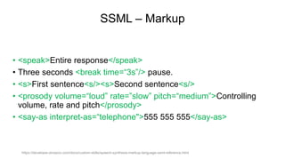 SSML – Markup
• <speak>Entire response</speak>
• Three seconds <break time=“3s”/> pause.
• <s>First sentence<s/><s>Second sentence<s/>
• <prosody volume=“loud” rate=”slow” pitch=“medium”>Controlling
volume, rate and pitch</prosody>
• <say-as interpret-as=“telephone">555 555 555</say-as>
https://developer.amazon.com/docs/custom-skills/speech-synthesis-markup-language-ssml-reference.html
 