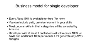 Business model for single developer
• Every Alexa Skill is available for free (for now)
• You can include paid, premium content in your skills
• Most popular skills in their categories will be awarded by
Amazon
• Developer with at least 1 published skill will receive 100$ for
AWS and additional 100$ per month if it’ll generate any AWS
charges
 