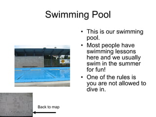Swimming Pool This is our swimming pool. Most people have swimming lessons here and we usually swim in the summer for fun! One of the rules is you are not allowed to dive in. Back to map