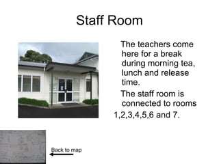 Staff Room The teachers come here for a break during morning tea, lunch and release time. The staff room is connected to rooms 1,2,3,4,5,6 and 7. Back to map 